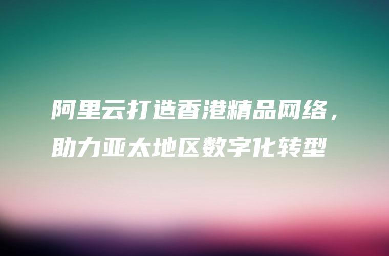 阿里云打造香港精品网络，助力亚太地区数字化转型