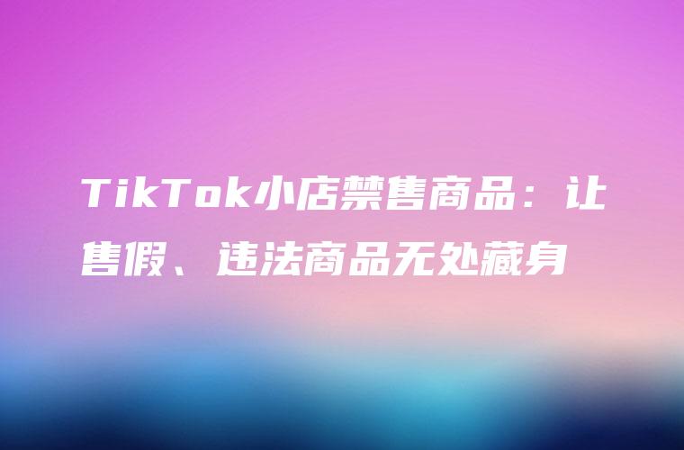 TikTok小店禁售商品：让售假、违法商品无处藏身