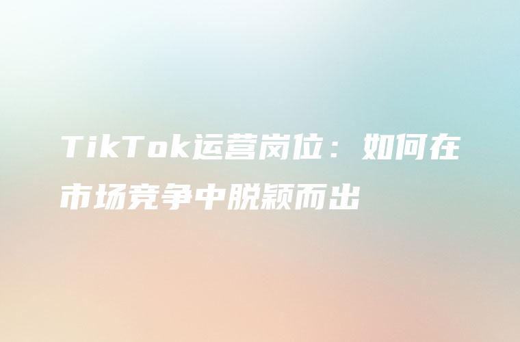 TikTok运营岗位：如何在市场竞争中脱颖而出
