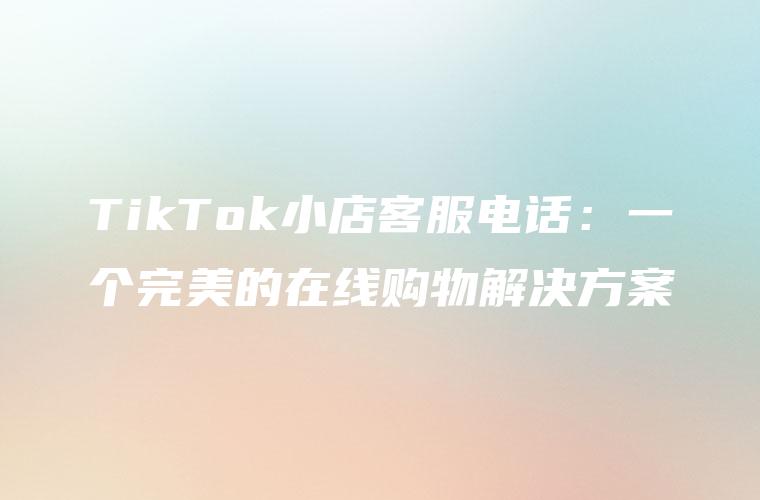 TikTok小店客服电话：一个完美的在线购物解决方案