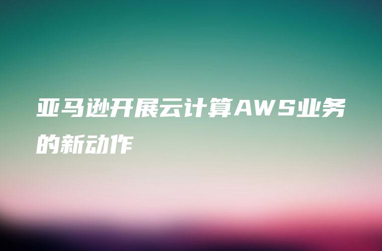 亚马逊开展云计算AWS业务的新动作