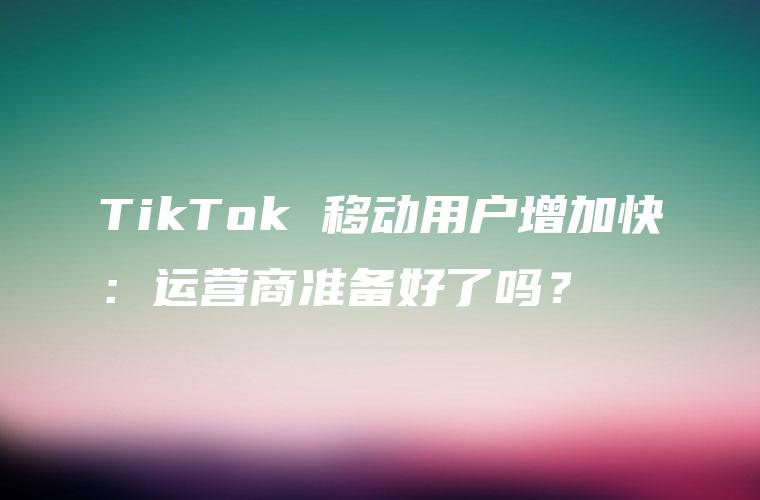 TikTok 移动用户增加快：运营商准备好了吗？