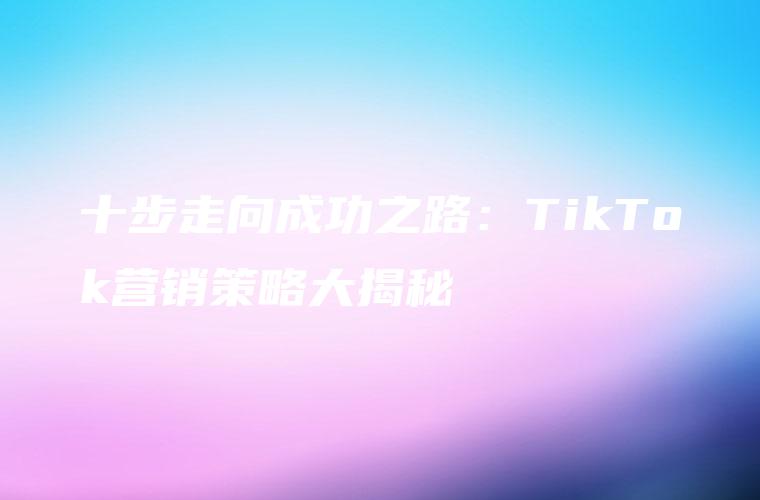 十步走向成功之路：TikTok营销策略大揭秘
