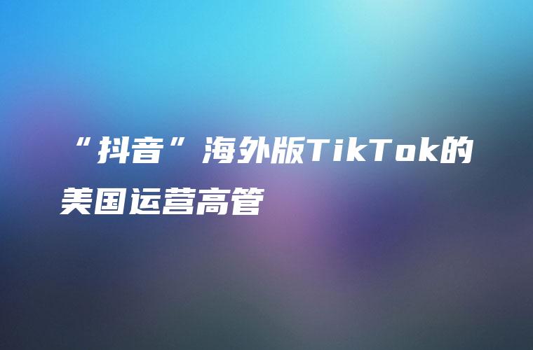 “抖音”海外版TikTok的美国运营高管