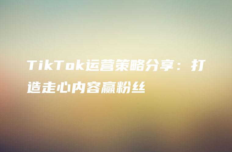 TikTok运营策略分享：打造走心内容赢粉丝