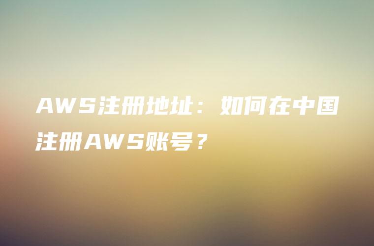 AWS注册地址：如何在中国注册AWS账号？