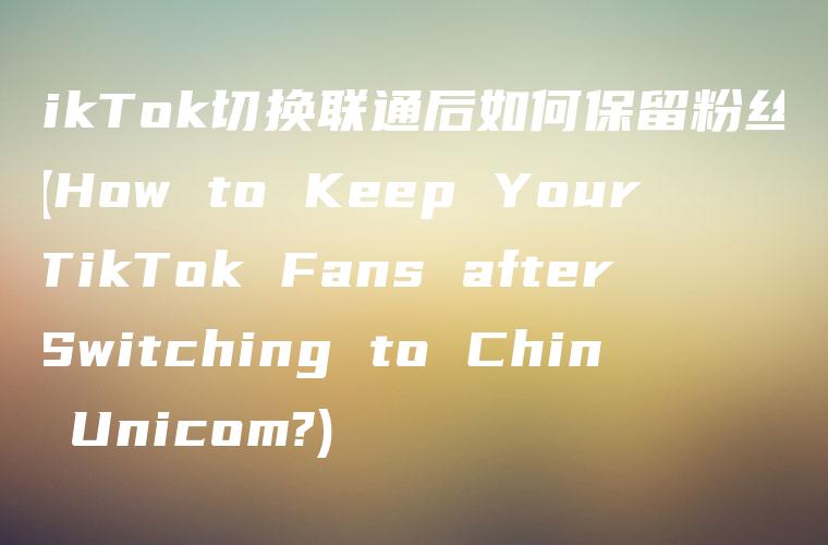 TikTok切换联通后如何保留粉丝？ (How to Keep Your TikTok Fans after Switching to China Unicom?)