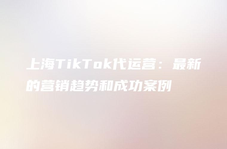 上海TikTok代运营：最新的营销趋势和成功案例