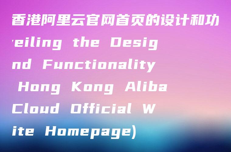 揭秘香港阿里云官网首页的设计和功能 (Unveiling the Design and Functionality of Hong Kong Alibaba Cloud Official Website Homepage)