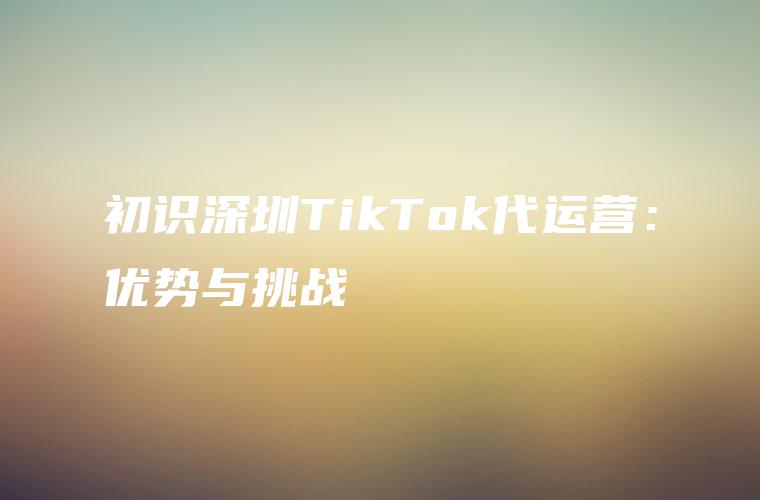 初识深圳TikTok代运营：优势与挑战