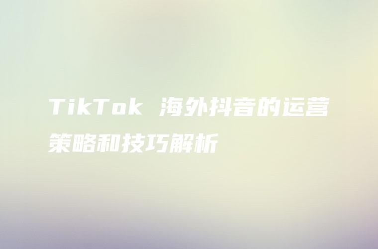 TikTok 海外抖音的运营策略和技巧解析