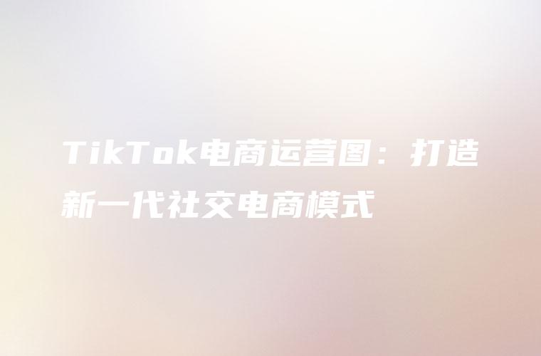 TikTok电商运营图：打造新一代社交电商模式