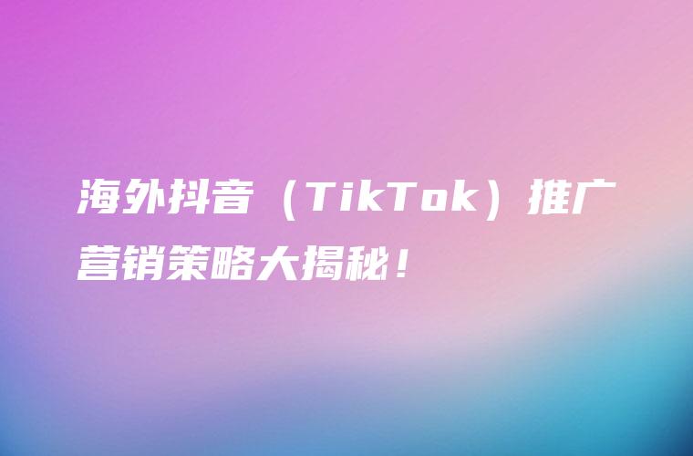 海外抖音（TikTok）推广营销策略大揭秘！