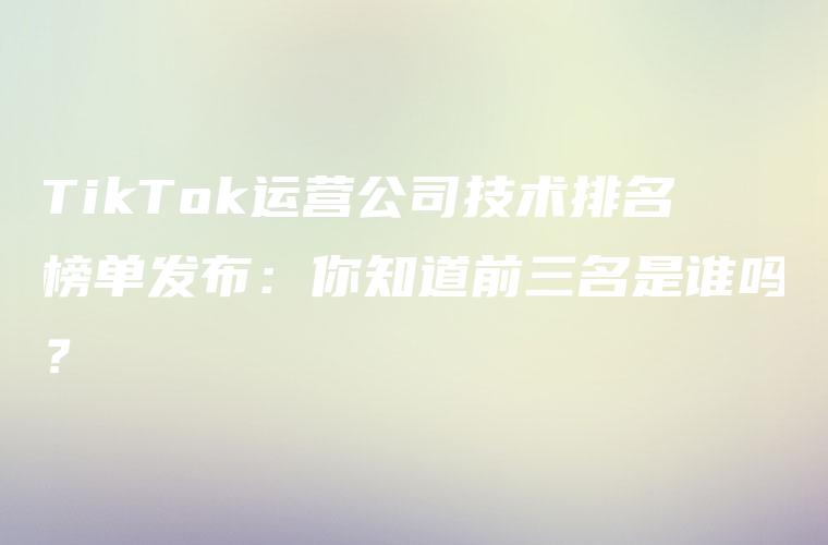 TikTok运营公司技术排名榜单发布：你知道前三名是谁吗？