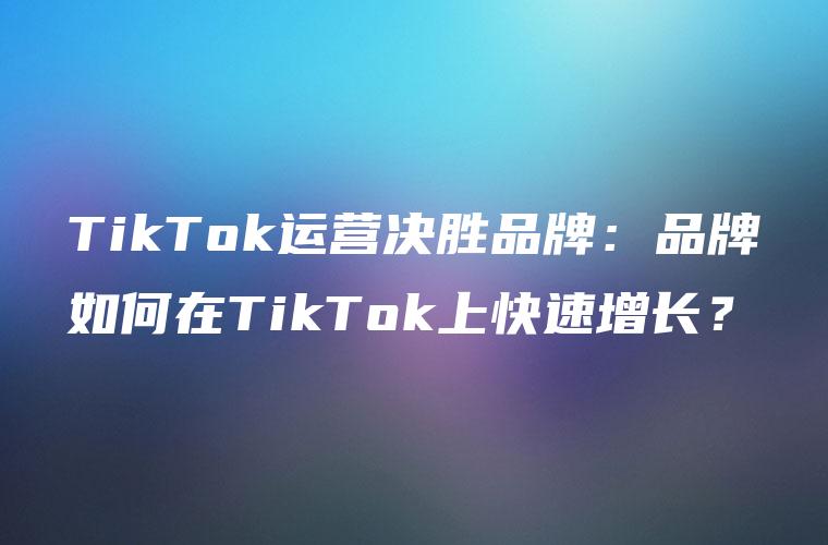 TikTok运营决胜品牌：品牌如何在TikTok上快速增长？