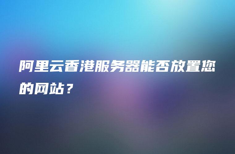 阿里云香港服务器能否放置您的网站？