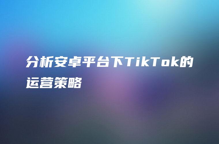 分析安卓平台下TikTok的运营策略
