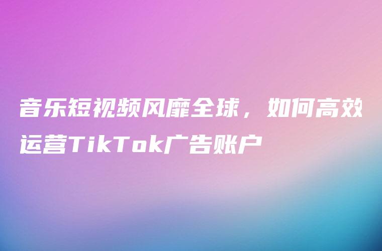 音乐短视频风靡全球，如何高效运营TikTok广告账户