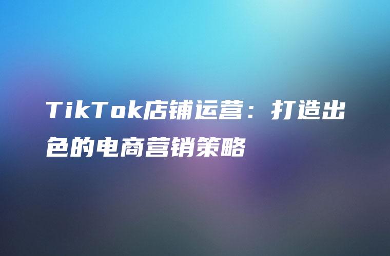 TikTok店铺运营：打造出色的电商营销策略