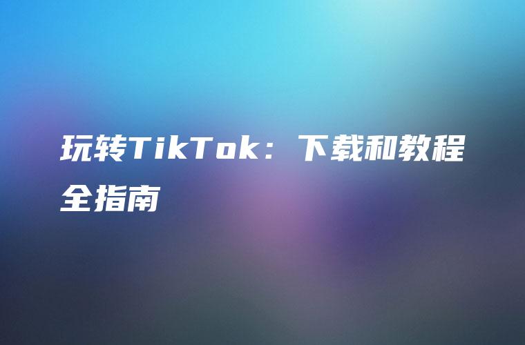 玩转TikTok：下载和教程全指南