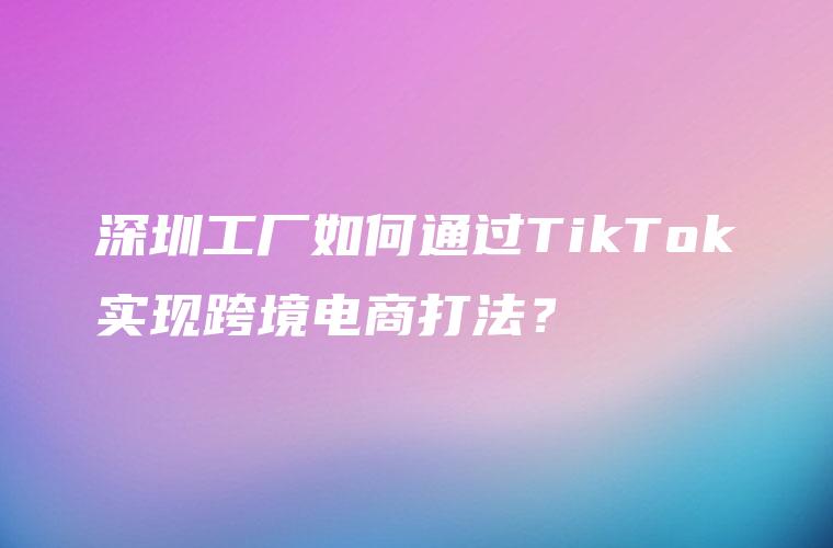 深圳工厂如何通过TikTok实现跨境电商打法？