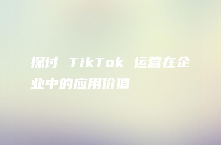 探讨 TikTok 运营在企业中的应用价值