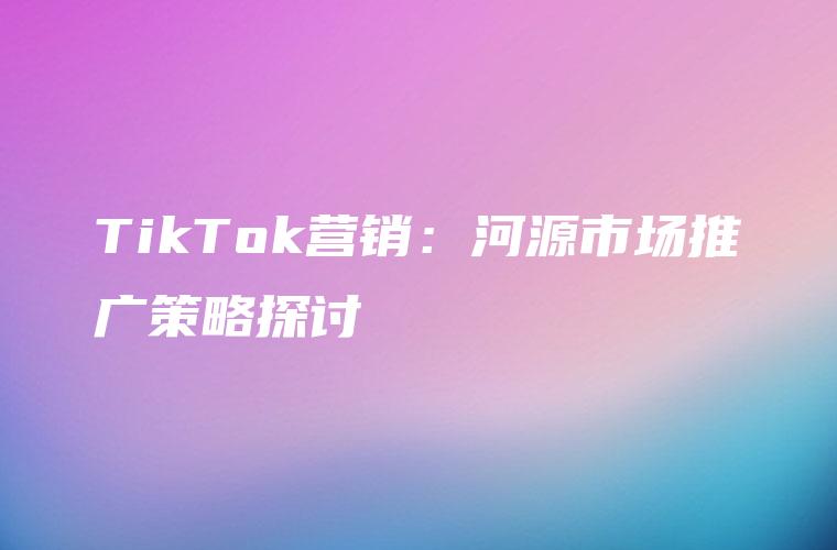 TikTok营销：河源市场推广策略探讨