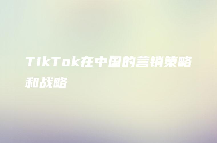 TikTok在中国的营销策略和战略