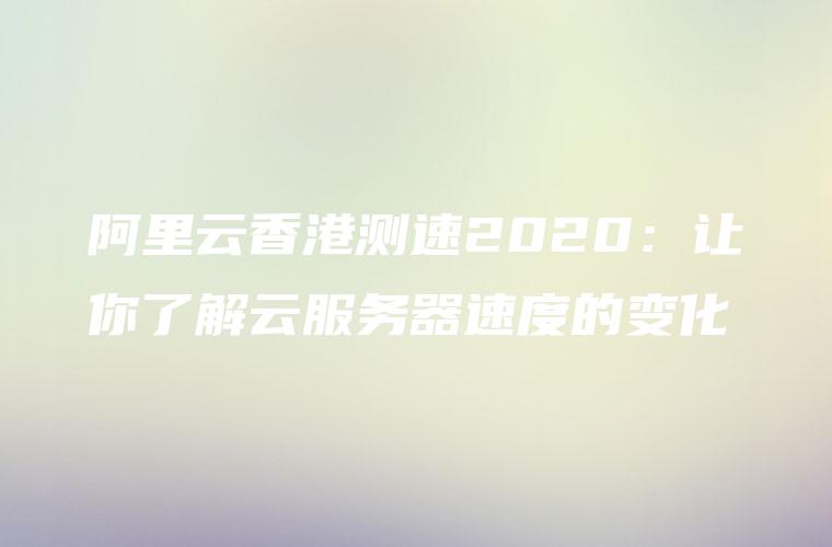 阿里云香港测速2020：让你了解云服务器速度的变化