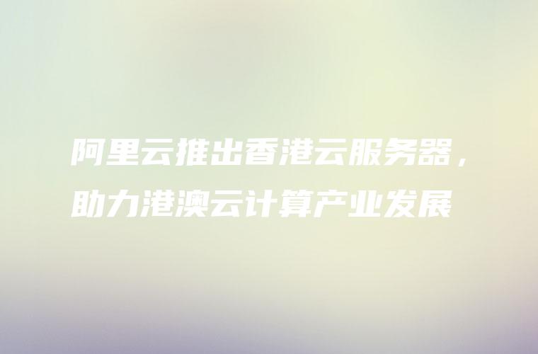阿里云推出香港云服务器，助力港澳云计算产业发展