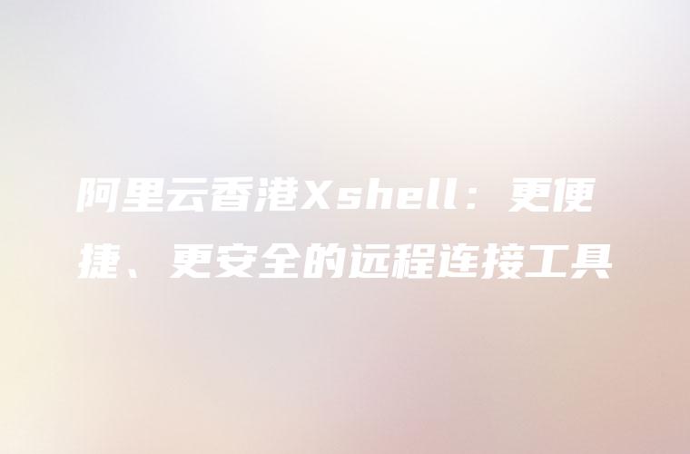 阿里云香港Xshell：更便捷、更安全的远程连接工具