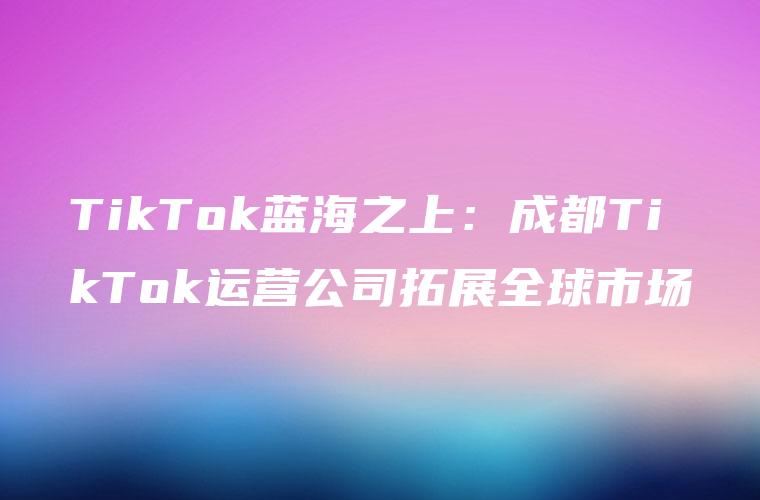 TikTok蓝海之上：成都TikTok运营公司拓展全球市场
