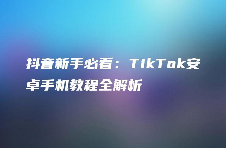 抖音新手必看：TikTok安卓手机教程全解析