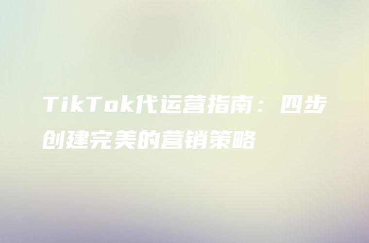 TikTok代运营指南：四步创建完美的营销策略