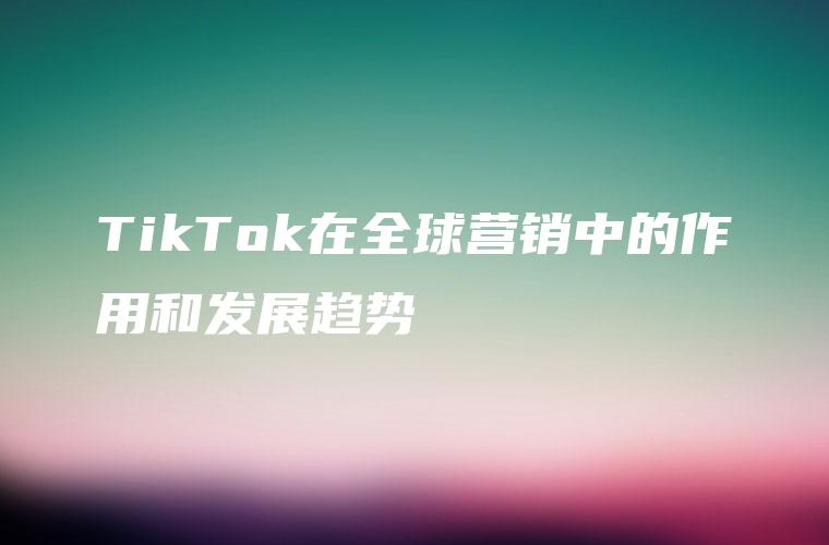 TikTok在全球营销中的作用和发展趋势