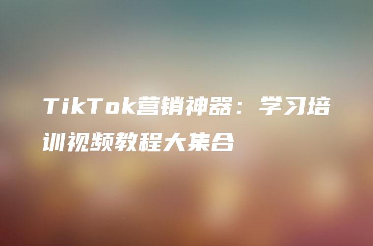 TikTok营销神器：学习培训视频教程大集合
