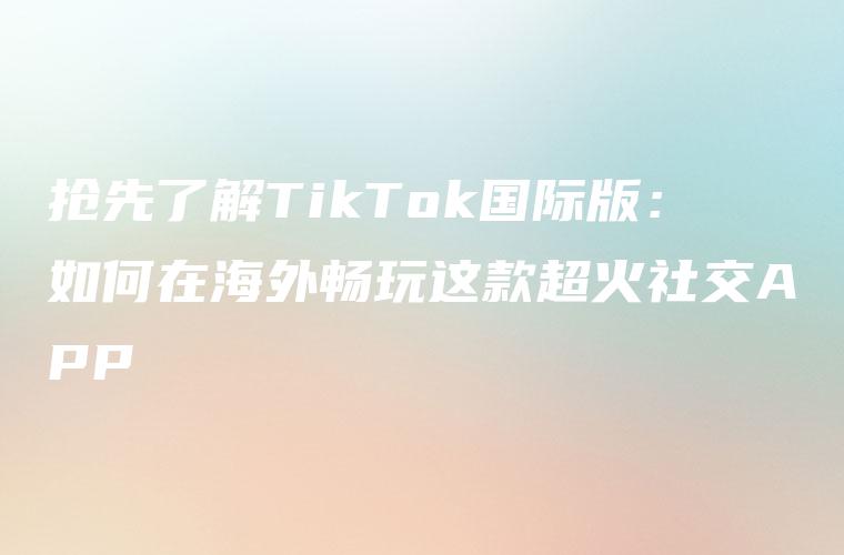 抢先了解TikTok国际版：如何在海外畅玩这款超火社交APP
