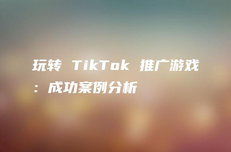 玩转 TikTok 推广游戏：成功案例分析