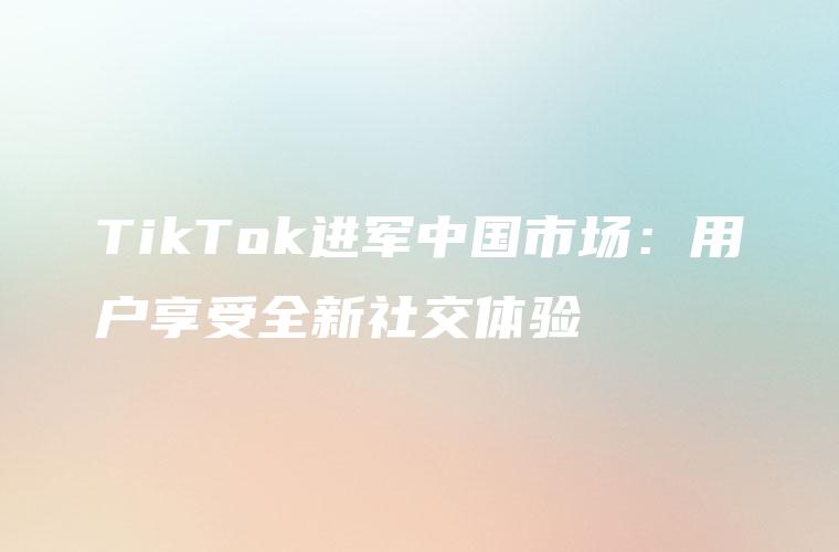 TikTok进军中国市场：用户享受全新社交体验