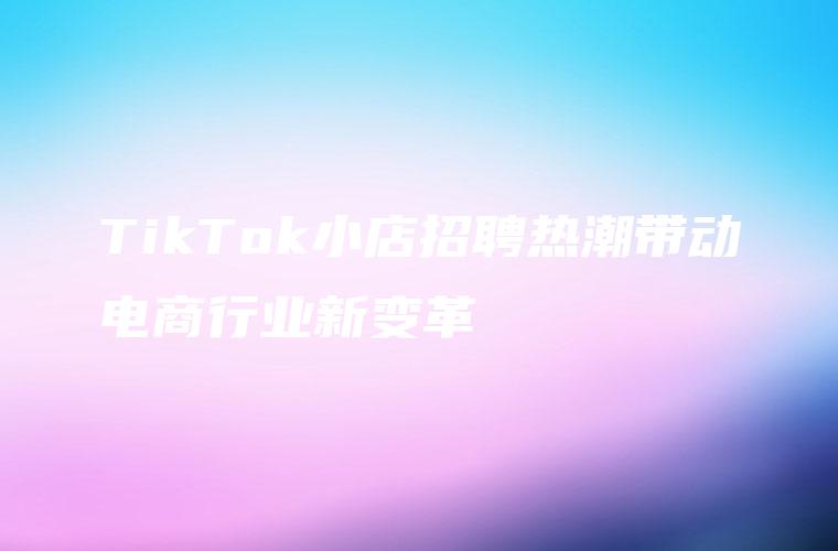 TikTok小店招聘热潮带动电商行业新变革