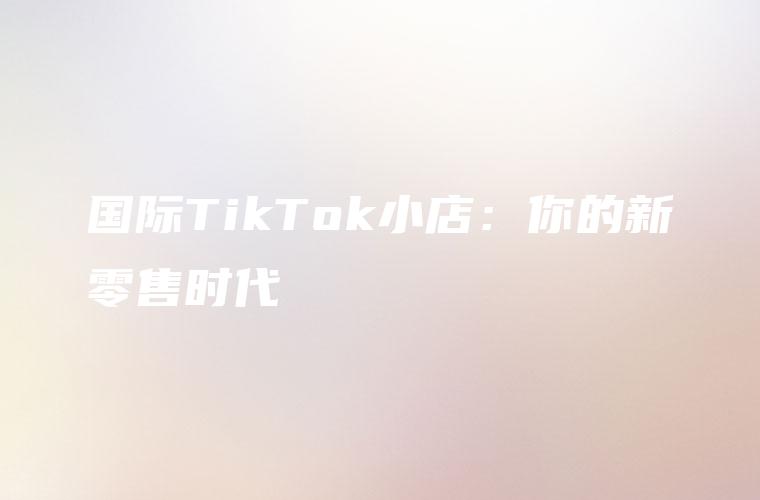 国际TikTok小店：你的新零售时代