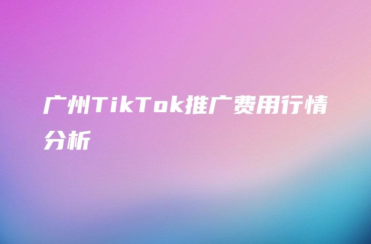 广州TikTok推广费用行情分析