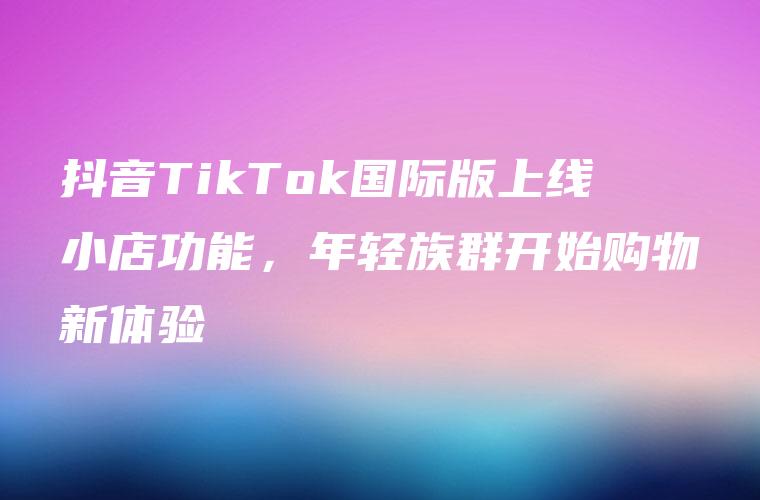 抖音TikTok国际版上线小店功能，年轻族群开始购物新体验