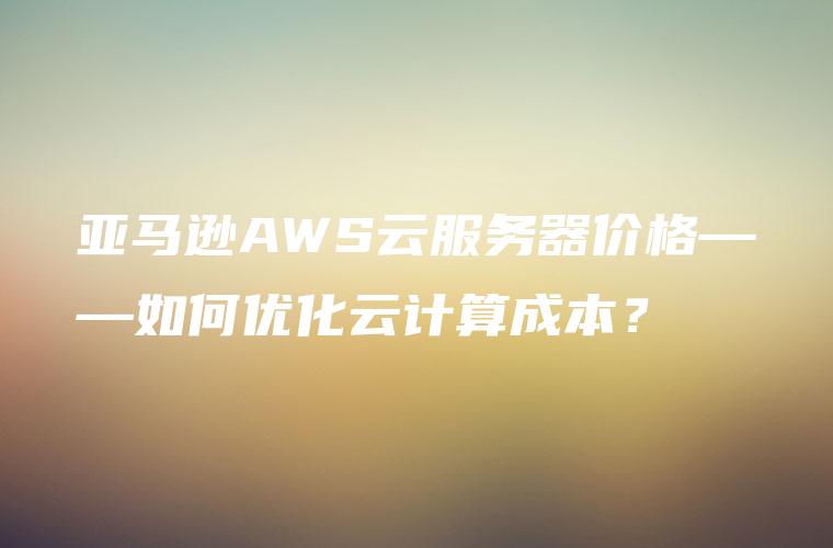 亚马逊AWS云服务器价格——如何优化云计算成本？