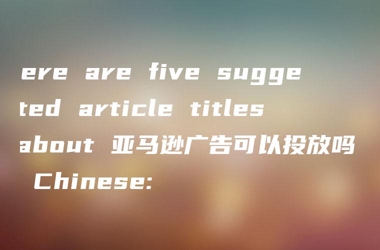 Here are five suggested article titles about 亚马逊广告可以投放吗 in Chinese: