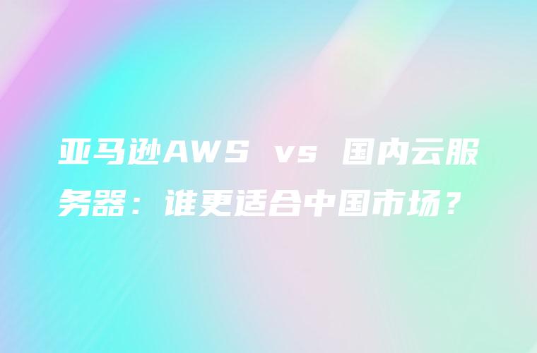 亚马逊AWS vs 国内云服务器：谁更适合中国市场？