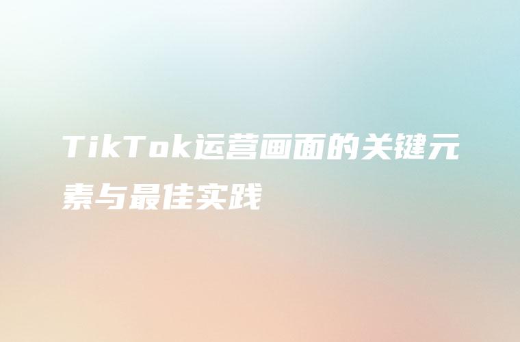 TikTok运营画面的关键元素与最佳实践