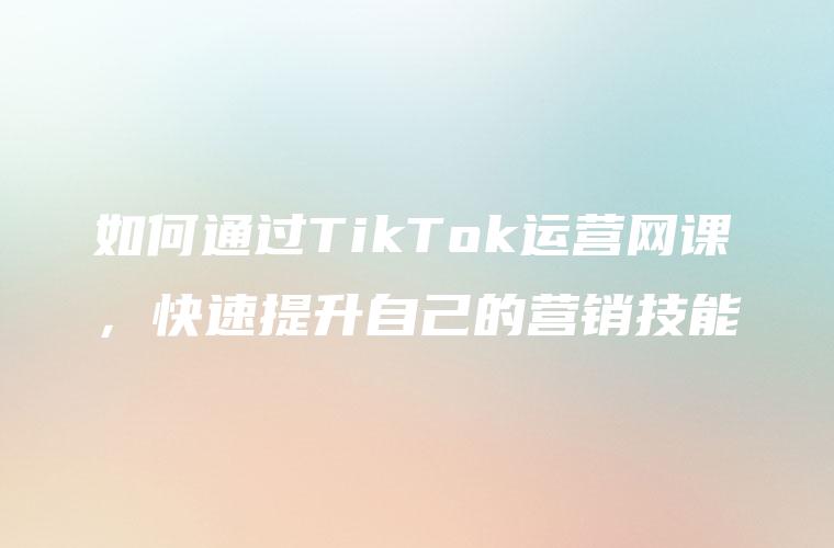 如何通过TikTok运营网课，快速提升自己的营销技能