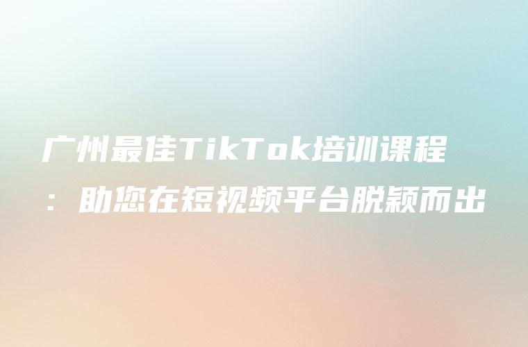广州最佳TikTok培训课程：助您在短视频平台脱颖而出