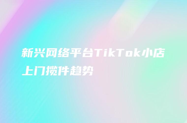 新兴网络平台TikTok小店上门揽件趋势